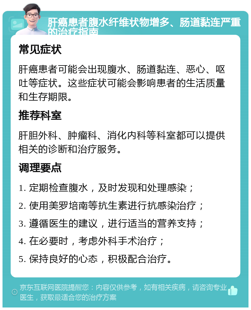 肝癌患者腹水纤维状物增多、肠道黏连严重的治疗指南 常见症状 肝癌患者可能会出现腹水、肠道黏连、恶心、呕吐等症状。这些症状可能会影响患者的生活质量和生存期限。 推荐科室 肝胆外科、肿瘤科、消化内科等科室都可以提供相关的诊断和治疗服务。 调理要点 1. 定期检查腹水，及时发现和处理感染； 2. 使用美罗培南等抗生素进行抗感染治疗； 3. 遵循医生的建议，进行适当的营养支持； 4. 在必要时，考虑外科手术治疗； 5. 保持良好的心态，积极配合治疗。