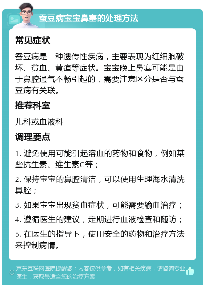 蚕豆病宝宝鼻塞的处理方法 常见症状 蚕豆病是一种遗传性疾病，主要表现为红细胞破坏、贫血、黄疸等症状。宝宝晚上鼻塞可能是由于鼻腔通气不畅引起的，需要注意区分是否与蚕豆病有关联。 推荐科室 儿科或血液科 调理要点 1. 避免使用可能引起溶血的药物和食物，例如某些抗生素、维生素C等； 2. 保持宝宝的鼻腔清洁，可以使用生理海水清洗鼻腔； 3. 如果宝宝出现贫血症状，可能需要输血治疗； 4. 遵循医生的建议，定期进行血液检查和随访； 5. 在医生的指导下，使用安全的药物和治疗方法来控制病情。