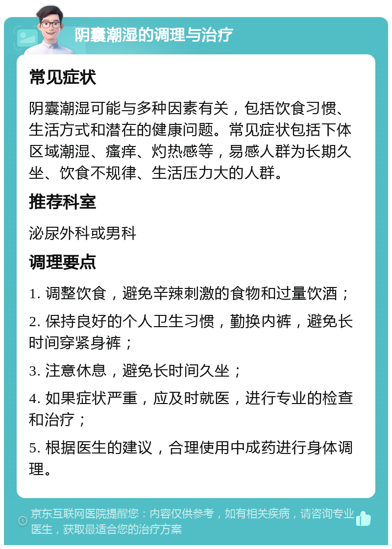 阴囊潮湿的调理与治疗 常见症状 阴囊潮湿可能与多种因素有关，包括饮食习惯、生活方式和潜在的健康问题。常见症状包括下体区域潮湿、瘙痒、灼热感等，易感人群为长期久坐、饮食不规律、生活压力大的人群。 推荐科室 泌尿外科或男科 调理要点 1. 调整饮食，避免辛辣刺激的食物和过量饮酒； 2. 保持良好的个人卫生习惯，勤换内裤，避免长时间穿紧身裤； 3. 注意休息，避免长时间久坐； 4. 如果症状严重，应及时就医，进行专业的检查和治疗； 5. 根据医生的建议，合理使用中成药进行身体调理。