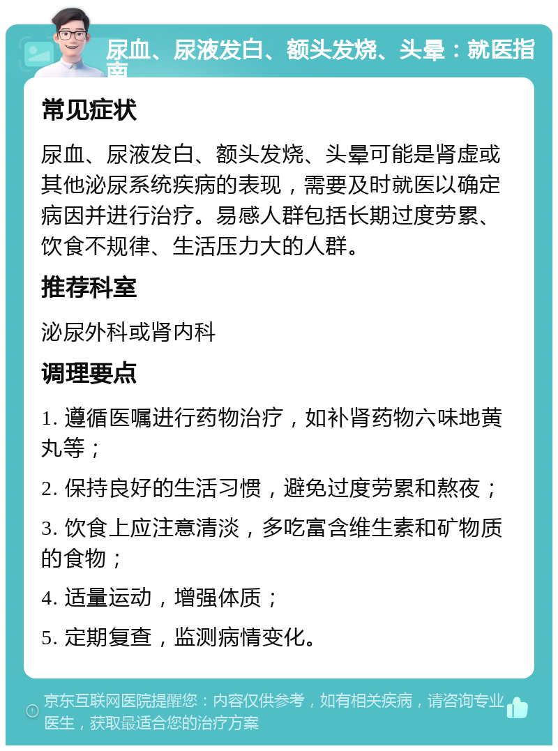 尿血、尿液发白、额头发烧、头晕：就医指南 常见症状 尿血、尿液发白、额头发烧、头晕可能是肾虚或其他泌尿系统疾病的表现，需要及时就医以确定病因并进行治疗。易感人群包括长期过度劳累、饮食不规律、生活压力大的人群。 推荐科室 泌尿外科或肾内科 调理要点 1. 遵循医嘱进行药物治疗，如补肾药物六味地黄丸等； 2. 保持良好的生活习惯，避免过度劳累和熬夜； 3. 饮食上应注意清淡，多吃富含维生素和矿物质的食物； 4. 适量运动，增强体质； 5. 定期复查，监测病情变化。