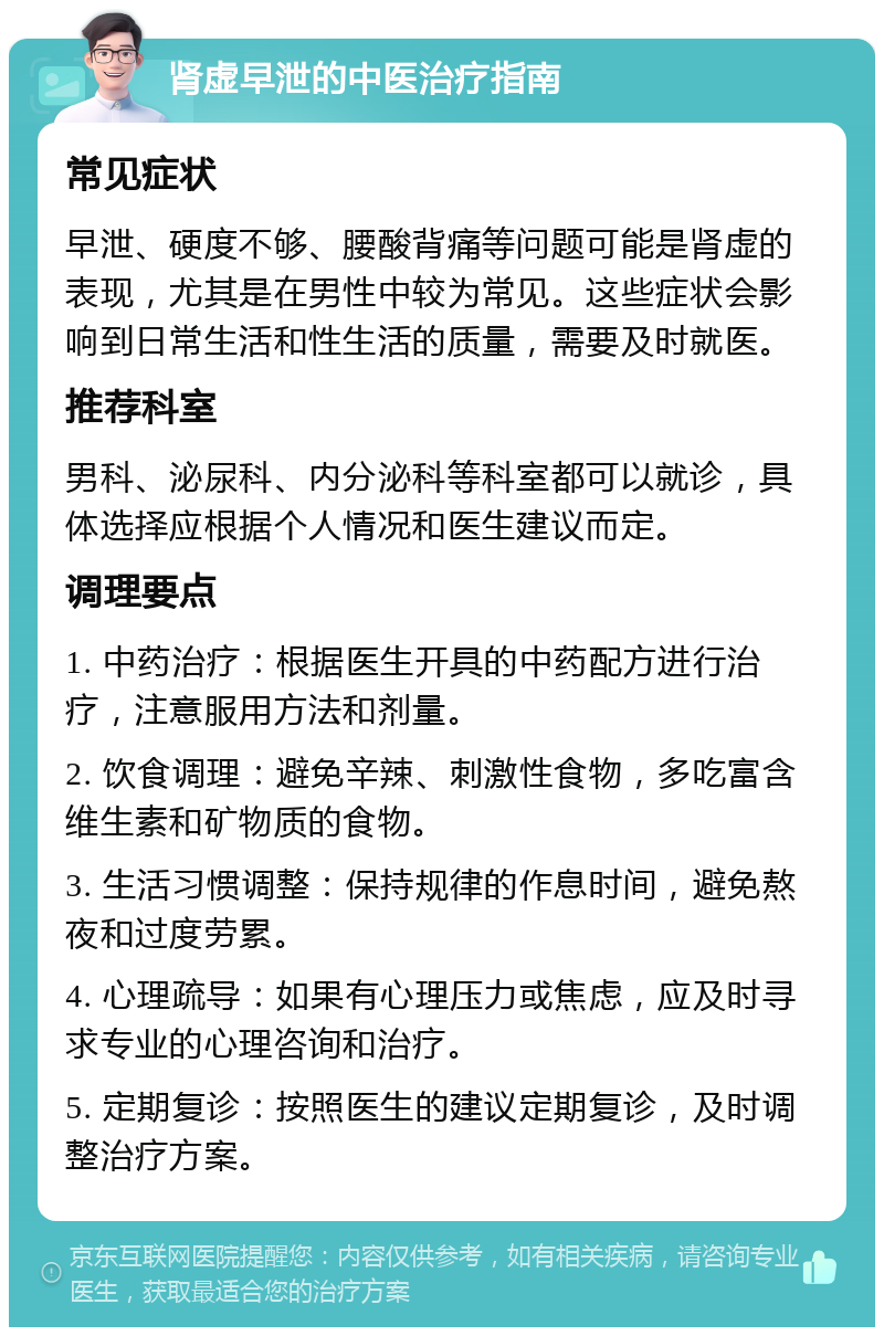 肾虚早泄的中医治疗指南 常见症状 早泄、硬度不够、腰酸背痛等问题可能是肾虚的表现，尤其是在男性中较为常见。这些症状会影响到日常生活和性生活的质量，需要及时就医。 推荐科室 男科、泌尿科、内分泌科等科室都可以就诊，具体选择应根据个人情况和医生建议而定。 调理要点 1. 中药治疗：根据医生开具的中药配方进行治疗，注意服用方法和剂量。 2. 饮食调理：避免辛辣、刺激性食物，多吃富含维生素和矿物质的食物。 3. 生活习惯调整：保持规律的作息时间，避免熬夜和过度劳累。 4. 心理疏导：如果有心理压力或焦虑，应及时寻求专业的心理咨询和治疗。 5. 定期复诊：按照医生的建议定期复诊，及时调整治疗方案。