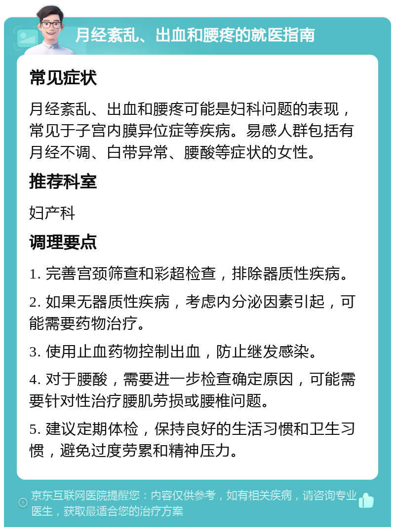 月经紊乱、出血和腰疼的就医指南 常见症状 月经紊乱、出血和腰疼可能是妇科问题的表现，常见于子宫内膜异位症等疾病。易感人群包括有月经不调、白带异常、腰酸等症状的女性。 推荐科室 妇产科 调理要点 1. 完善宫颈筛查和彩超检查，排除器质性疾病。 2. 如果无器质性疾病，考虑内分泌因素引起，可能需要药物治疗。 3. 使用止血药物控制出血，防止继发感染。 4. 对于腰酸，需要进一步检查确定原因，可能需要针对性治疗腰肌劳损或腰椎问题。 5. 建议定期体检，保持良好的生活习惯和卫生习惯，避免过度劳累和精神压力。