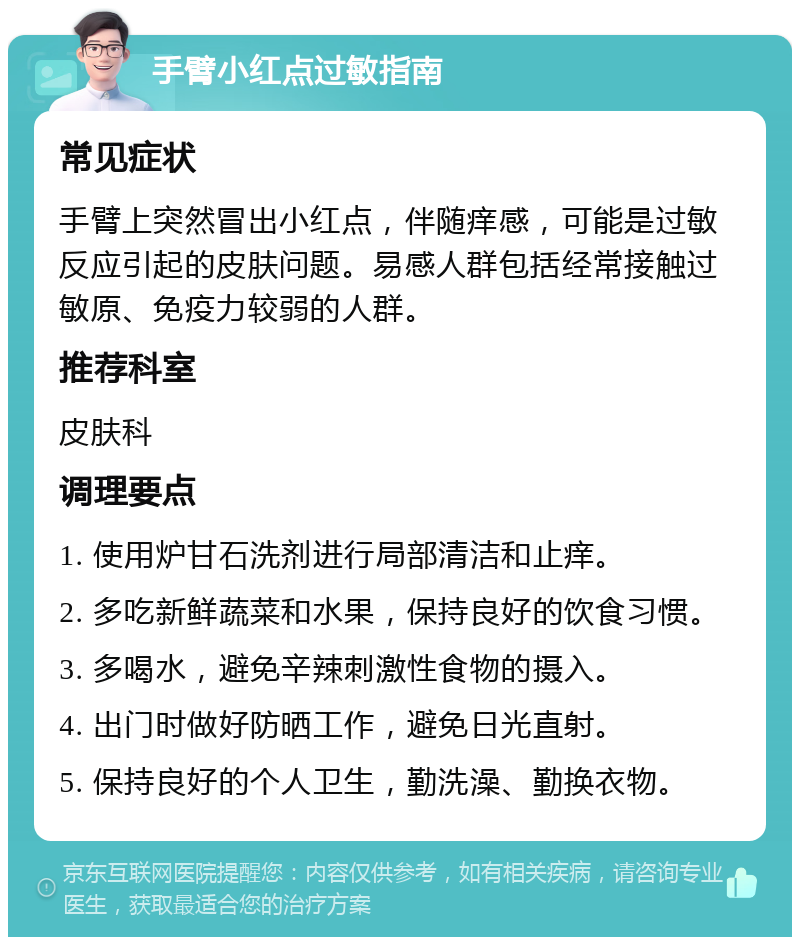 手臂小红点过敏指南 常见症状 手臂上突然冒出小红点，伴随痒感，可能是过敏反应引起的皮肤问题。易感人群包括经常接触过敏原、免疫力较弱的人群。 推荐科室 皮肤科 调理要点 1. 使用炉甘石洗剂进行局部清洁和止痒。 2. 多吃新鲜蔬菜和水果，保持良好的饮食习惯。 3. 多喝水，避免辛辣刺激性食物的摄入。 4. 出门时做好防晒工作，避免日光直射。 5. 保持良好的个人卫生，勤洗澡、勤换衣物。