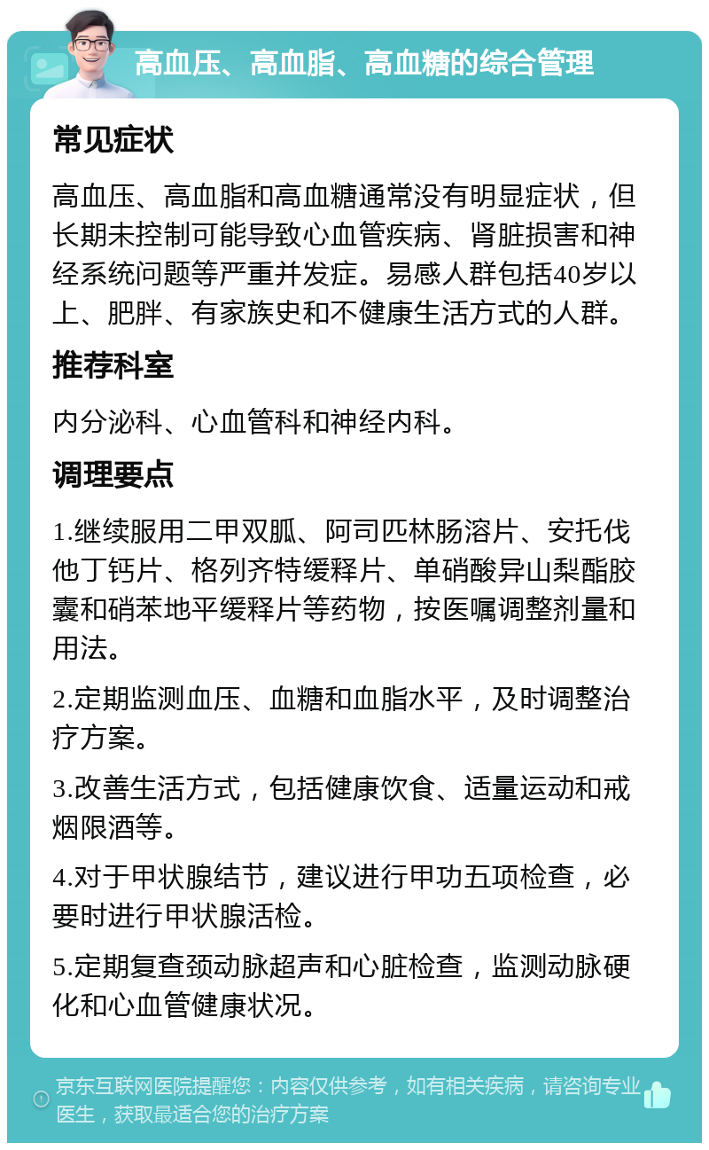 高血压、高血脂、高血糖的综合管理 常见症状 高血压、高血脂和高血糖通常没有明显症状，但长期未控制可能导致心血管疾病、肾脏损害和神经系统问题等严重并发症。易感人群包括40岁以上、肥胖、有家族史和不健康生活方式的人群。 推荐科室 内分泌科、心血管科和神经内科。 调理要点 1.继续服用二甲双胍、阿司匹林肠溶片、安托伐他丁钙片、格列齐特缓释片、单硝酸异山梨酯胶囊和硝苯地平缓释片等药物，按医嘱调整剂量和用法。 2.定期监测血压、血糖和血脂水平，及时调整治疗方案。 3.改善生活方式，包括健康饮食、适量运动和戒烟限酒等。 4.对于甲状腺结节，建议进行甲功五项检查，必要时进行甲状腺活检。 5.定期复查颈动脉超声和心脏检查，监测动脉硬化和心血管健康状况。