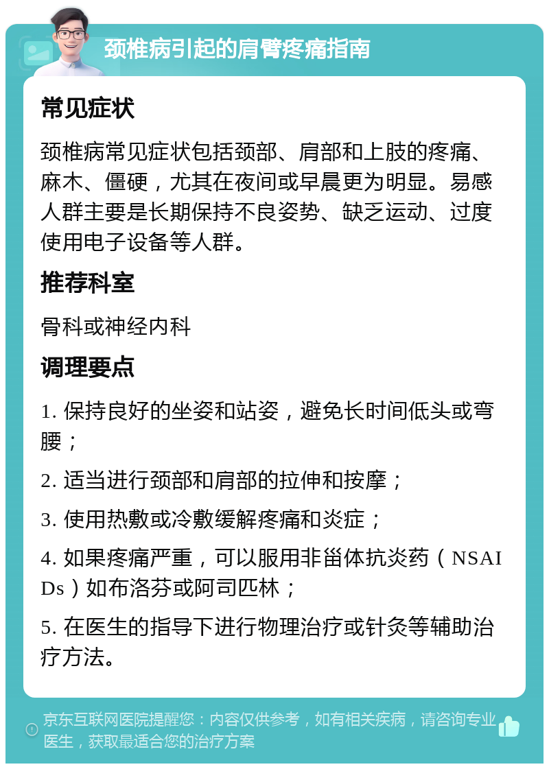 颈椎病引起的肩臂疼痛指南 常见症状 颈椎病常见症状包括颈部、肩部和上肢的疼痛、麻木、僵硬，尤其在夜间或早晨更为明显。易感人群主要是长期保持不良姿势、缺乏运动、过度使用电子设备等人群。 推荐科室 骨科或神经内科 调理要点 1. 保持良好的坐姿和站姿，避免长时间低头或弯腰； 2. 适当进行颈部和肩部的拉伸和按摩； 3. 使用热敷或冷敷缓解疼痛和炎症； 4. 如果疼痛严重，可以服用非甾体抗炎药（NSAIDs）如布洛芬或阿司匹林； 5. 在医生的指导下进行物理治疗或针灸等辅助治疗方法。