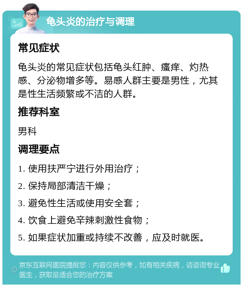 龟头炎的治疗与调理 常见症状 龟头炎的常见症状包括龟头红肿、瘙痒、灼热感、分泌物增多等。易感人群主要是男性，尤其是性生活频繁或不洁的人群。 推荐科室 男科 调理要点 1. 使用扶严宁进行外用治疗； 2. 保持局部清洁干燥； 3. 避免性生活或使用安全套； 4. 饮食上避免辛辣刺激性食物； 5. 如果症状加重或持续不改善，应及时就医。