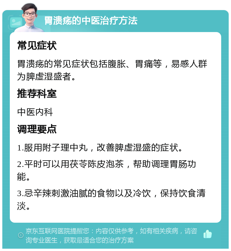 胃溃疡的中医治疗方法 常见症状 胃溃疡的常见症状包括腹胀、胃痛等，易感人群为脾虚湿盛者。 推荐科室 中医内科 调理要点 1.服用附子理中丸，改善脾虚湿盛的症状。 2.平时可以用茯苓陈皮泡茶，帮助调理胃肠功能。 3.忌辛辣刺激油腻的食物以及冷饮，保持饮食清淡。