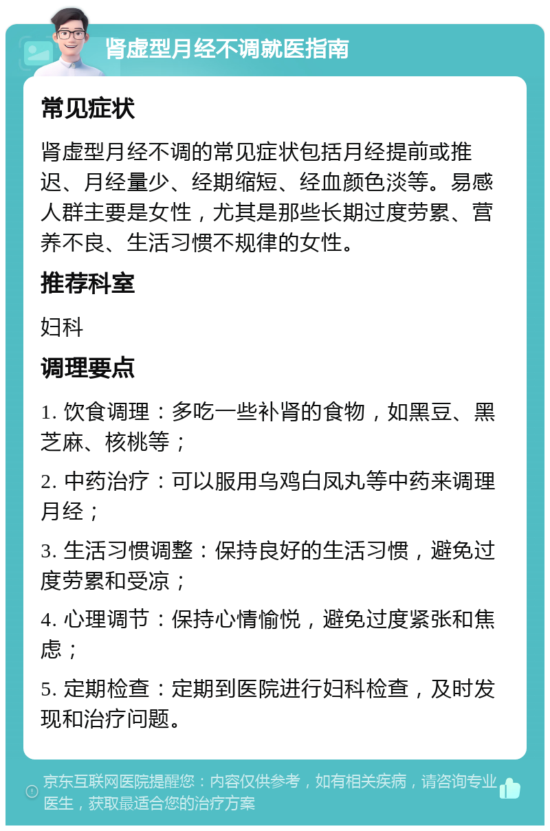 肾虚型月经不调就医指南 常见症状 肾虚型月经不调的常见症状包括月经提前或推迟、月经量少、经期缩短、经血颜色淡等。易感人群主要是女性，尤其是那些长期过度劳累、营养不良、生活习惯不规律的女性。 推荐科室 妇科 调理要点 1. 饮食调理：多吃一些补肾的食物，如黑豆、黑芝麻、核桃等； 2. 中药治疗：可以服用乌鸡白凤丸等中药来调理月经； 3. 生活习惯调整：保持良好的生活习惯，避免过度劳累和受凉； 4. 心理调节：保持心情愉悦，避免过度紧张和焦虑； 5. 定期检查：定期到医院进行妇科检查，及时发现和治疗问题。