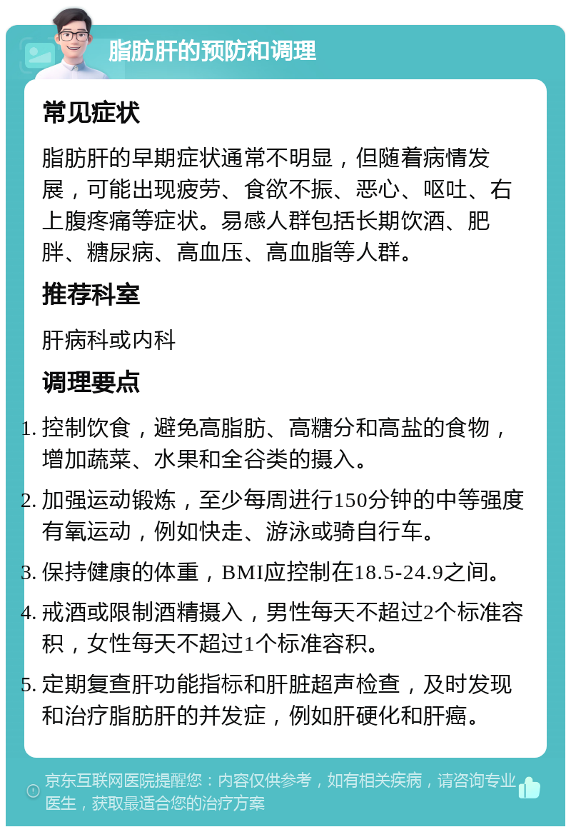 脂肪肝的预防和调理 常见症状 脂肪肝的早期症状通常不明显，但随着病情发展，可能出现疲劳、食欲不振、恶心、呕吐、右上腹疼痛等症状。易感人群包括长期饮酒、肥胖、糖尿病、高血压、高血脂等人群。 推荐科室 肝病科或内科 调理要点 控制饮食，避免高脂肪、高糖分和高盐的食物，增加蔬菜、水果和全谷类的摄入。 加强运动锻炼，至少每周进行150分钟的中等强度有氧运动，例如快走、游泳或骑自行车。 保持健康的体重，BMI应控制在18.5-24.9之间。 戒酒或限制酒精摄入，男性每天不超过2个标准容积，女性每天不超过1个标准容积。 定期复查肝功能指标和肝脏超声检查，及时发现和治疗脂肪肝的并发症，例如肝硬化和肝癌。