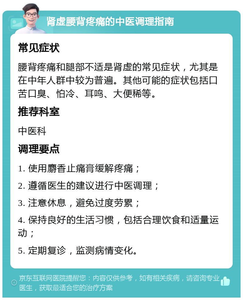 肾虚腰背疼痛的中医调理指南 常见症状 腰背疼痛和腿部不适是肾虚的常见症状，尤其是在中年人群中较为普遍。其他可能的症状包括口苦口臭、怕冷、耳鸣、大便稀等。 推荐科室 中医科 调理要点 1. 使用麝香止痛膏缓解疼痛； 2. 遵循医生的建议进行中医调理； 3. 注意休息，避免过度劳累； 4. 保持良好的生活习惯，包括合理饮食和适量运动； 5. 定期复诊，监测病情变化。