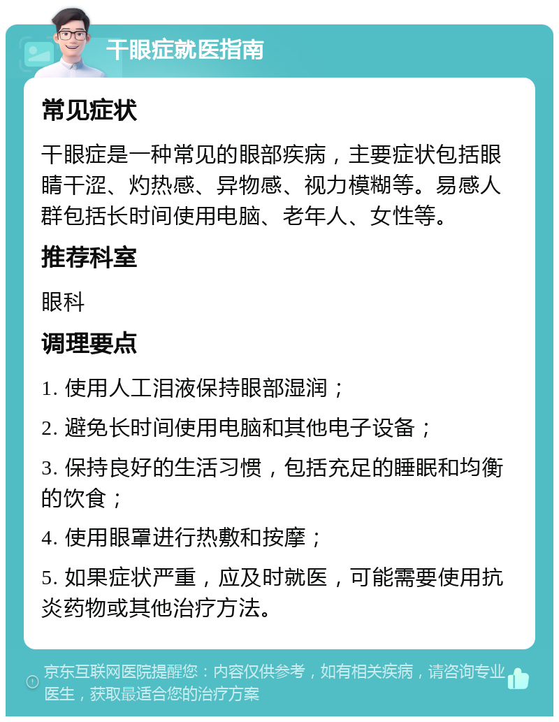 干眼症就医指南 常见症状 干眼症是一种常见的眼部疾病，主要症状包括眼睛干涩、灼热感、异物感、视力模糊等。易感人群包括长时间使用电脑、老年人、女性等。 推荐科室 眼科 调理要点 1. 使用人工泪液保持眼部湿润； 2. 避免长时间使用电脑和其他电子设备； 3. 保持良好的生活习惯，包括充足的睡眠和均衡的饮食； 4. 使用眼罩进行热敷和按摩； 5. 如果症状严重，应及时就医，可能需要使用抗炎药物或其他治疗方法。