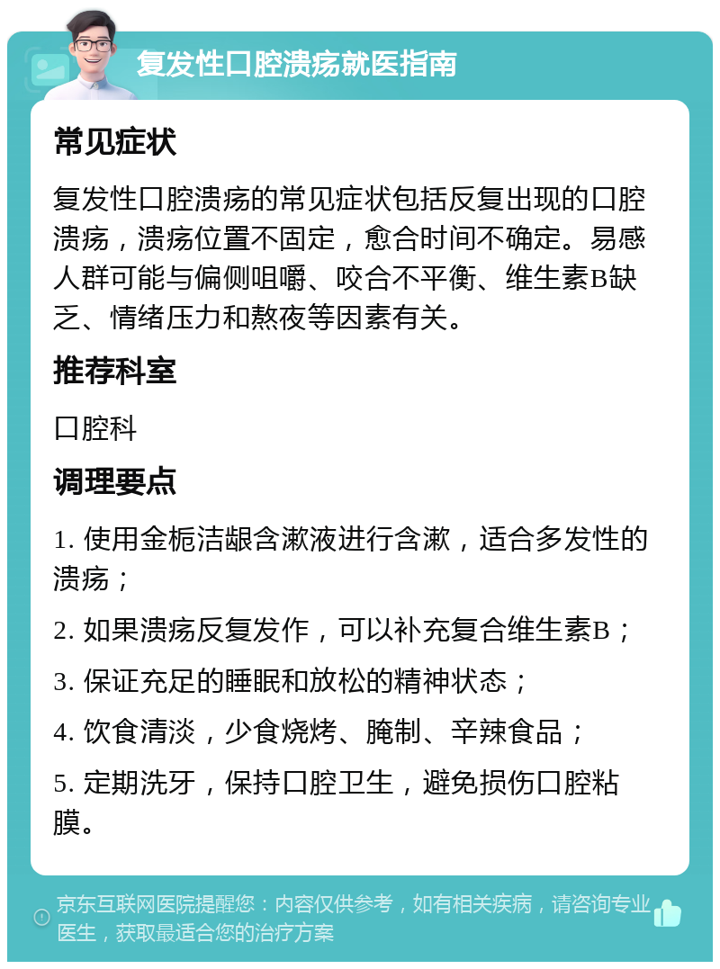 复发性口腔溃疡就医指南 常见症状 复发性口腔溃疡的常见症状包括反复出现的口腔溃疡，溃疡位置不固定，愈合时间不确定。易感人群可能与偏侧咀嚼、咬合不平衡、维生素B缺乏、情绪压力和熬夜等因素有关。 推荐科室 口腔科 调理要点 1. 使用金栀洁龈含漱液进行含漱，适合多发性的溃疡； 2. 如果溃疡反复发作，可以补充复合维生素B； 3. 保证充足的睡眠和放松的精神状态； 4. 饮食清淡，少食烧烤、腌制、辛辣食品； 5. 定期洗牙，保持口腔卫生，避免损伤口腔粘膜。