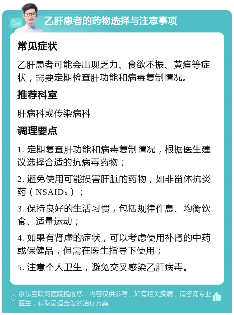 乙肝患者的药物选择与注意事项 常见症状 乙肝患者可能会出现乏力、食欲不振、黄疸等症状，需要定期检查肝功能和病毒复制情况。 推荐科室 肝病科或传染病科 调理要点 1. 定期复查肝功能和病毒复制情况，根据医生建议选择合适的抗病毒药物； 2. 避免使用可能损害肝脏的药物，如非甾体抗炎药（NSAIDs）； 3. 保持良好的生活习惯，包括规律作息、均衡饮食、适量运动； 4. 如果有肾虚的症状，可以考虑使用补肾的中药或保健品，但需在医生指导下使用； 5. 注意个人卫生，避免交叉感染乙肝病毒。