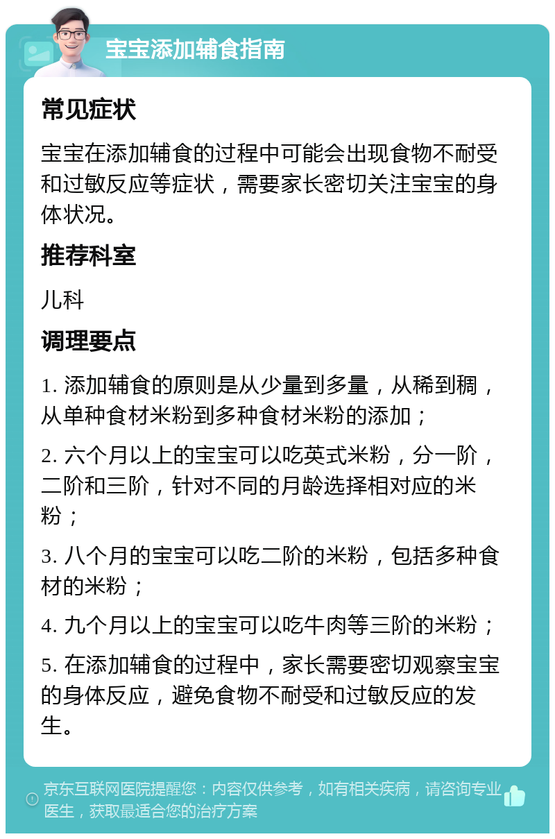 宝宝添加辅食指南 常见症状 宝宝在添加辅食的过程中可能会出现食物不耐受和过敏反应等症状，需要家长密切关注宝宝的身体状况。 推荐科室 儿科 调理要点 1. 添加辅食的原则是从少量到多量，从稀到稠，从单种食材米粉到多种食材米粉的添加； 2. 六个月以上的宝宝可以吃英式米粉，分一阶，二阶和三阶，针对不同的月龄选择相对应的米粉； 3. 八个月的宝宝可以吃二阶的米粉，包括多种食材的米粉； 4. 九个月以上的宝宝可以吃牛肉等三阶的米粉； 5. 在添加辅食的过程中，家长需要密切观察宝宝的身体反应，避免食物不耐受和过敏反应的发生。