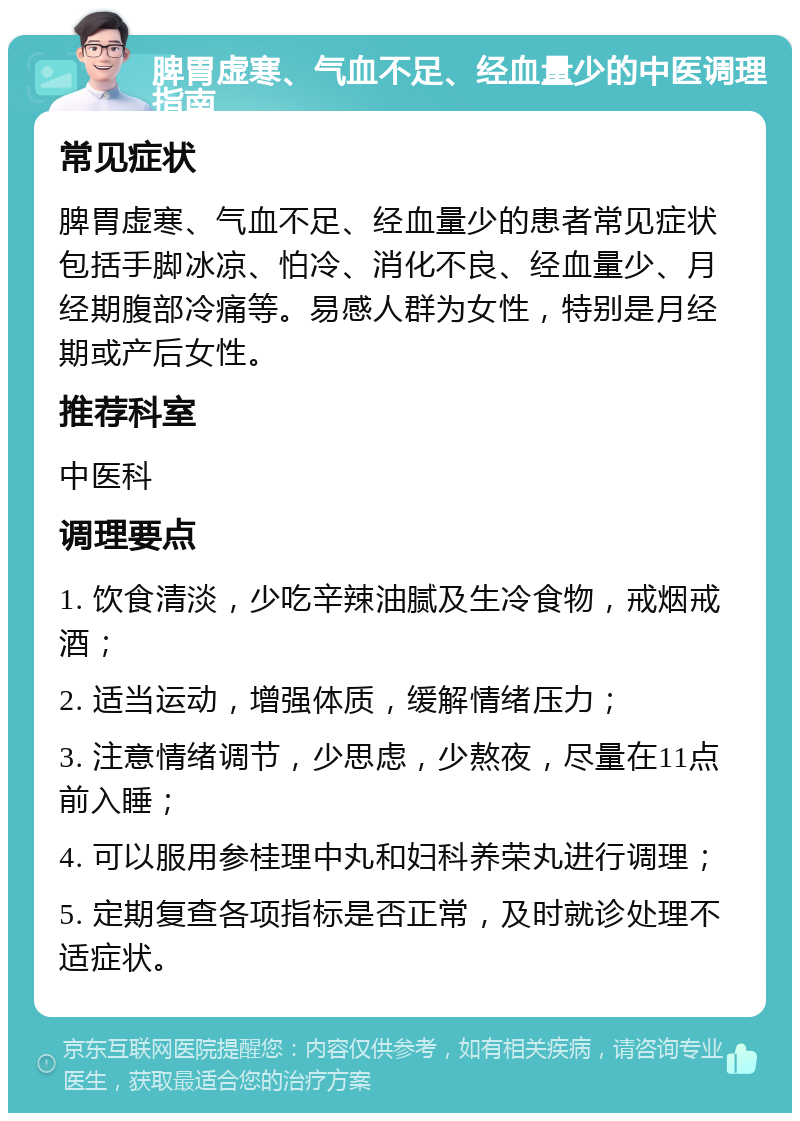 脾胃虚寒、气血不足、经血量少的中医调理指南 常见症状 脾胃虚寒、气血不足、经血量少的患者常见症状包括手脚冰凉、怕冷、消化不良、经血量少、月经期腹部冷痛等。易感人群为女性，特别是月经期或产后女性。 推荐科室 中医科 调理要点 1. 饮食清淡，少吃辛辣油腻及生冷食物，戒烟戒酒； 2. 适当运动，增强体质，缓解情绪压力； 3. 注意情绪调节，少思虑，少熬夜，尽量在11点前入睡； 4. 可以服用参桂理中丸和妇科养荣丸进行调理； 5. 定期复查各项指标是否正常，及时就诊处理不适症状。