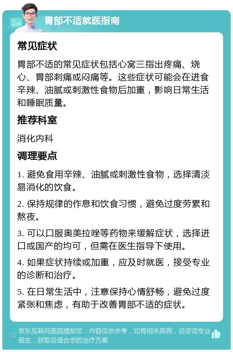 胃部不适就医指南 常见症状 胃部不适的常见症状包括心窝三指出疼痛、烧心、胃部刺痛或闷痛等。这些症状可能会在进食辛辣、油腻或刺激性食物后加重，影响日常生活和睡眠质量。 推荐科室 消化内科 调理要点 1. 避免食用辛辣、油腻或刺激性食物，选择清淡易消化的饮食。 2. 保持规律的作息和饮食习惯，避免过度劳累和熬夜。 3. 可以口服奥美拉唑等药物来缓解症状，选择进口或国产的均可，但需在医生指导下使用。 4. 如果症状持续或加重，应及时就医，接受专业的诊断和治疗。 5. 在日常生活中，注意保持心情舒畅，避免过度紧张和焦虑，有助于改善胃部不适的症状。