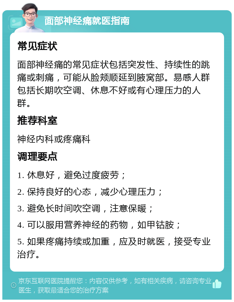 面部神经痛就医指南 常见症状 面部神经痛的常见症状包括突发性、持续性的跳痛或刺痛，可能从脸颊顺延到腋窝部。易感人群包括长期吹空调、休息不好或有心理压力的人群。 推荐科室 神经内科或疼痛科 调理要点 1. 休息好，避免过度疲劳； 2. 保持良好的心态，减少心理压力； 3. 避免长时间吹空调，注意保暖； 4. 可以服用营养神经的药物，如甲钴胺； 5. 如果疼痛持续或加重，应及时就医，接受专业治疗。