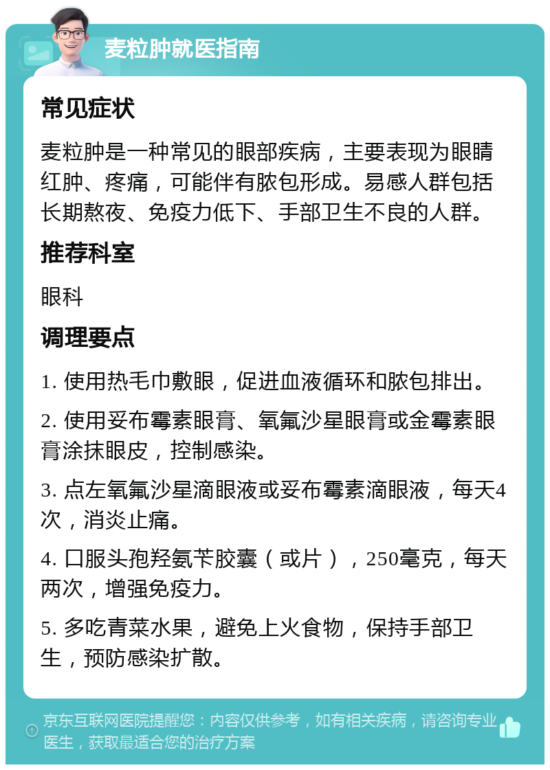 麦粒肿就医指南 常见症状 麦粒肿是一种常见的眼部疾病，主要表现为眼睛红肿、疼痛，可能伴有脓包形成。易感人群包括长期熬夜、免疫力低下、手部卫生不良的人群。 推荐科室 眼科 调理要点 1. 使用热毛巾敷眼，促进血液循环和脓包排出。 2. 使用妥布霉素眼膏、氧氟沙星眼膏或金霉素眼膏涂抹眼皮，控制感染。 3. 点左氧氟沙星滴眼液或妥布霉素滴眼液，每天4次，消炎止痛。 4. 口服头孢羟氨苄胶囊（或片），250毫克，每天两次，增强免疫力。 5. 多吃青菜水果，避免上火食物，保持手部卫生，预防感染扩散。