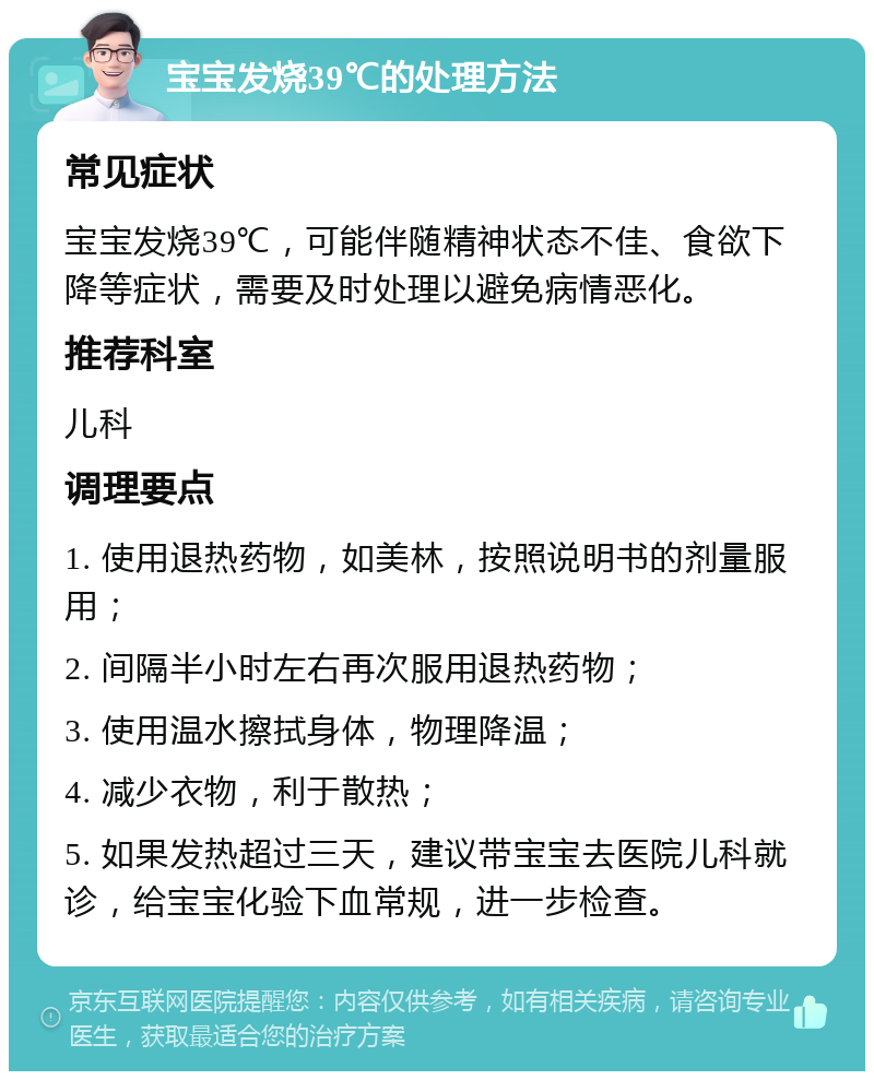 宝宝发烧39℃的处理方法 常见症状 宝宝发烧39℃，可能伴随精神状态不佳、食欲下降等症状，需要及时处理以避免病情恶化。 推荐科室 儿科 调理要点 1. 使用退热药物，如美林，按照说明书的剂量服用； 2. 间隔半小时左右再次服用退热药物； 3. 使用温水擦拭身体，物理降温； 4. 减少衣物，利于散热； 5. 如果发热超过三天，建议带宝宝去医院儿科就诊，给宝宝化验下血常规，进一步检查。