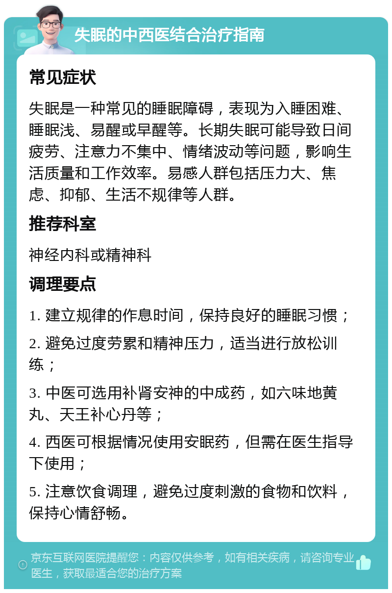 失眠的中西医结合治疗指南 常见症状 失眠是一种常见的睡眠障碍，表现为入睡困难、睡眠浅、易醒或早醒等。长期失眠可能导致日间疲劳、注意力不集中、情绪波动等问题，影响生活质量和工作效率。易感人群包括压力大、焦虑、抑郁、生活不规律等人群。 推荐科室 神经内科或精神科 调理要点 1. 建立规律的作息时间，保持良好的睡眠习惯； 2. 避免过度劳累和精神压力，适当进行放松训练； 3. 中医可选用补肾安神的中成药，如六味地黄丸、天王补心丹等； 4. 西医可根据情况使用安眠药，但需在医生指导下使用； 5. 注意饮食调理，避免过度刺激的食物和饮料，保持心情舒畅。