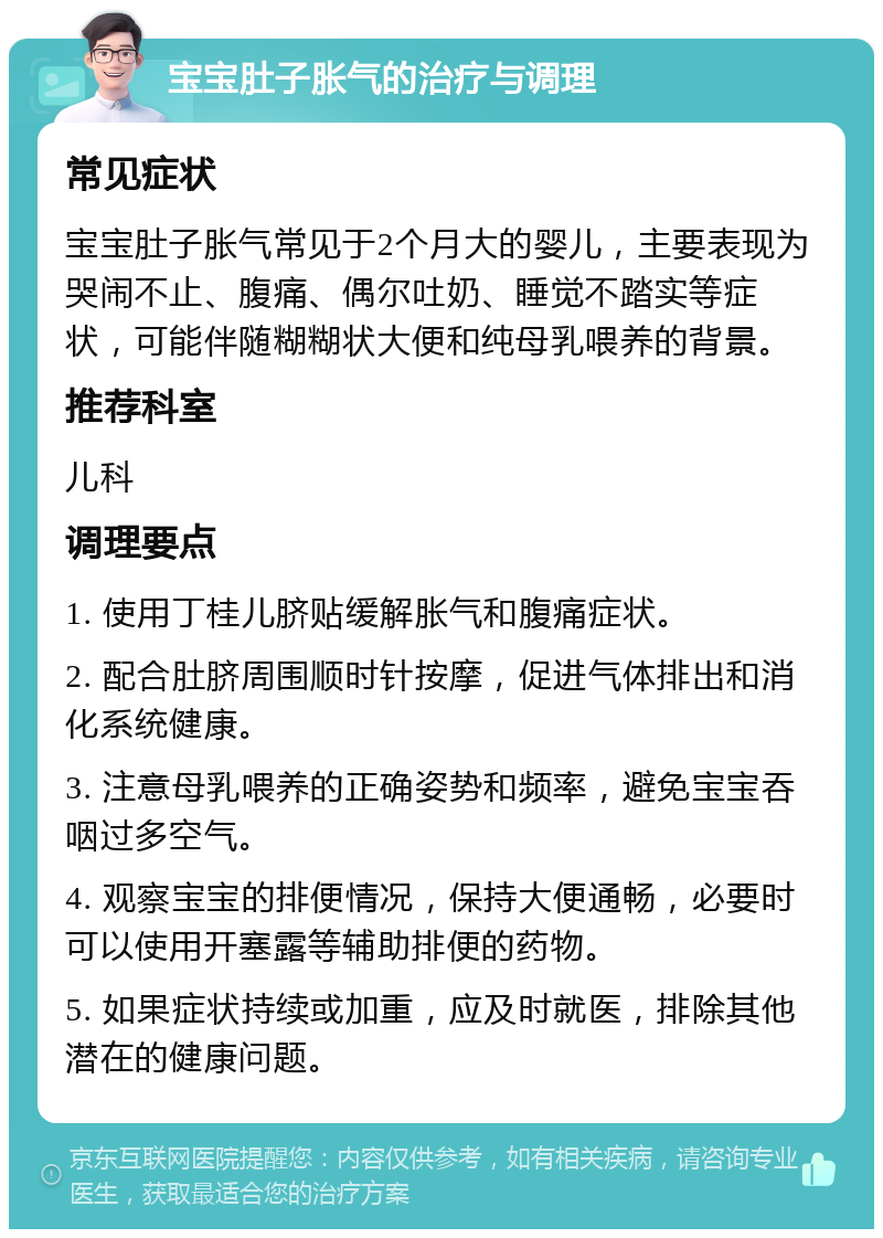 宝宝肚子胀气的治疗与调理 常见症状 宝宝肚子胀气常见于2个月大的婴儿，主要表现为哭闹不止、腹痛、偶尔吐奶、睡觉不踏实等症状，可能伴随糊糊状大便和纯母乳喂养的背景。 推荐科室 儿科 调理要点 1. 使用丁桂儿脐贴缓解胀气和腹痛症状。 2. 配合肚脐周围顺时针按摩，促进气体排出和消化系统健康。 3. 注意母乳喂养的正确姿势和频率，避免宝宝吞咽过多空气。 4. 观察宝宝的排便情况，保持大便通畅，必要时可以使用开塞露等辅助排便的药物。 5. 如果症状持续或加重，应及时就医，排除其他潜在的健康问题。