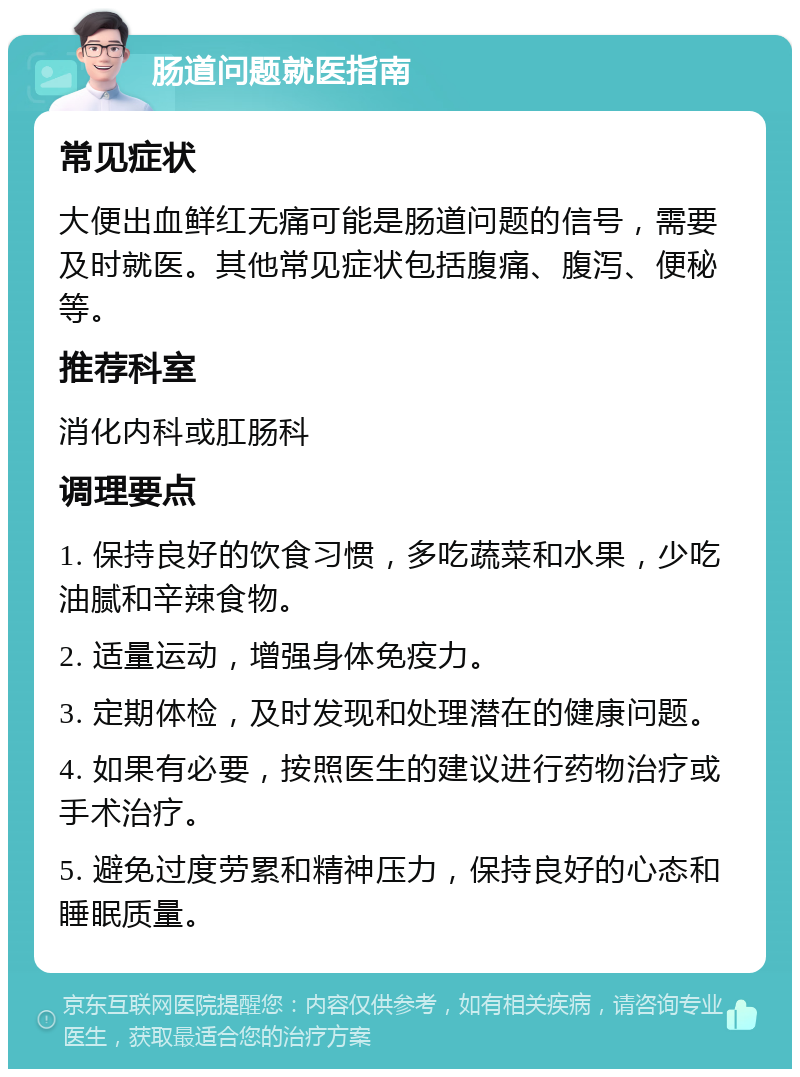 肠道问题就医指南 常见症状 大便出血鲜红无痛可能是肠道问题的信号，需要及时就医。其他常见症状包括腹痛、腹泻、便秘等。 推荐科室 消化内科或肛肠科 调理要点 1. 保持良好的饮食习惯，多吃蔬菜和水果，少吃油腻和辛辣食物。 2. 适量运动，增强身体免疫力。 3. 定期体检，及时发现和处理潜在的健康问题。 4. 如果有必要，按照医生的建议进行药物治疗或手术治疗。 5. 避免过度劳累和精神压力，保持良好的心态和睡眠质量。