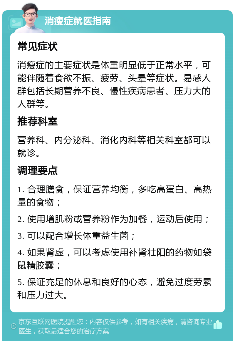 消瘦症就医指南 常见症状 消瘦症的主要症状是体重明显低于正常水平，可能伴随着食欲不振、疲劳、头晕等症状。易感人群包括长期营养不良、慢性疾病患者、压力大的人群等。 推荐科室 营养科、内分泌科、消化内科等相关科室都可以就诊。 调理要点 1. 合理膳食，保证营养均衡，多吃高蛋白、高热量的食物； 2. 使用增肌粉或营养粉作为加餐，运动后使用； 3. 可以配合增长体重益生菌； 4. 如果肾虚，可以考虑使用补肾壮阳的药物如袋鼠精胶囊； 5. 保证充足的休息和良好的心态，避免过度劳累和压力过大。