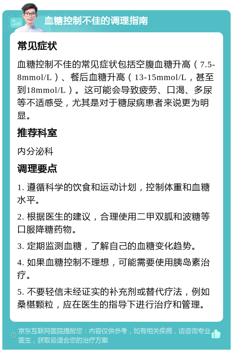 血糖控制不佳的调理指南 常见症状 血糖控制不佳的常见症状包括空腹血糖升高（7.5-8mmol/L）、餐后血糖升高（13-15mmol/L，甚至到18mmol/L）。这可能会导致疲劳、口渴、多尿等不适感受，尤其是对于糖尿病患者来说更为明显。 推荐科室 内分泌科 调理要点 1. 遵循科学的饮食和运动计划，控制体重和血糖水平。 2. 根据医生的建议，合理使用二甲双胍和波糖等口服降糖药物。 3. 定期监测血糖，了解自己的血糖变化趋势。 4. 如果血糖控制不理想，可能需要使用胰岛素治疗。 5. 不要轻信未经证实的补充剂或替代疗法，例如桑椹颗粒，应在医生的指导下进行治疗和管理。