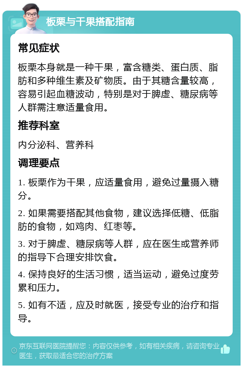 板栗与干果搭配指南 常见症状 板栗本身就是一种干果，富含糖类、蛋白质、脂肪和多种维生素及矿物质。由于其糖含量较高，容易引起血糖波动，特别是对于脾虚、糖尿病等人群需注意适量食用。 推荐科室 内分泌科、营养科 调理要点 1. 板栗作为干果，应适量食用，避免过量摄入糖分。 2. 如果需要搭配其他食物，建议选择低糖、低脂肪的食物，如鸡肉、红枣等。 3. 对于脾虚、糖尿病等人群，应在医生或营养师的指导下合理安排饮食。 4. 保持良好的生活习惯，适当运动，避免过度劳累和压力。 5. 如有不适，应及时就医，接受专业的治疗和指导。