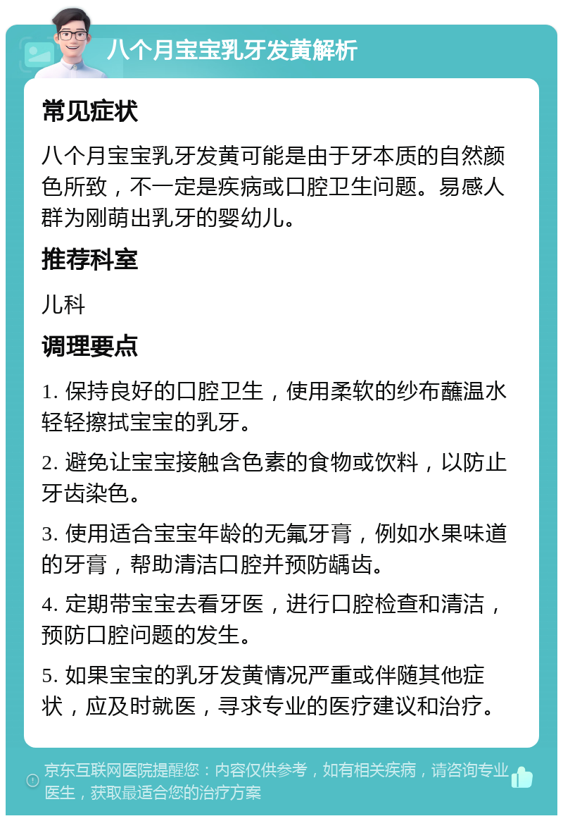 八个月宝宝乳牙发黄解析 常见症状 八个月宝宝乳牙发黄可能是由于牙本质的自然颜色所致，不一定是疾病或口腔卫生问题。易感人群为刚萌出乳牙的婴幼儿。 推荐科室 儿科 调理要点 1. 保持良好的口腔卫生，使用柔软的纱布蘸温水轻轻擦拭宝宝的乳牙。 2. 避免让宝宝接触含色素的食物或饮料，以防止牙齿染色。 3. 使用适合宝宝年龄的无氟牙膏，例如水果味道的牙膏，帮助清洁口腔并预防龋齿。 4. 定期带宝宝去看牙医，进行口腔检查和清洁，预防口腔问题的发生。 5. 如果宝宝的乳牙发黄情况严重或伴随其他症状，应及时就医，寻求专业的医疗建议和治疗。