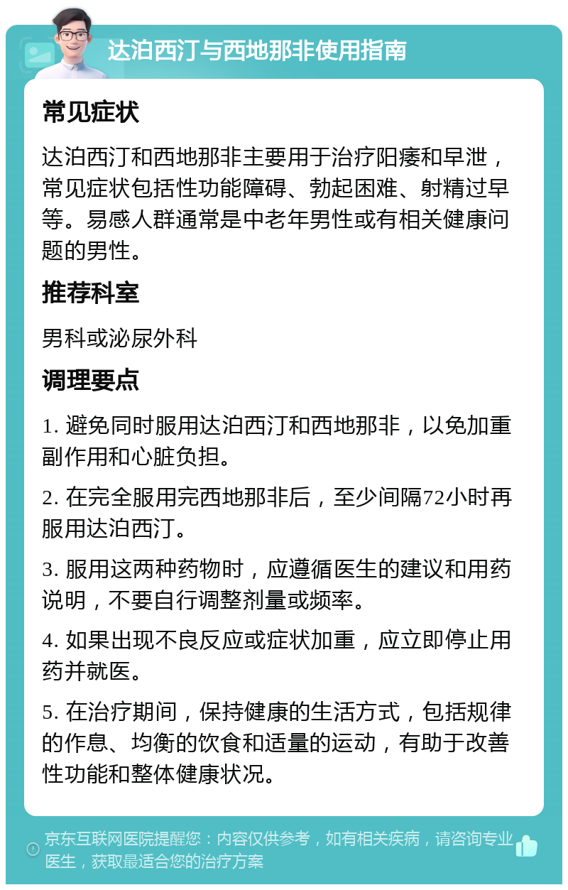 达泊西汀与西地那非使用指南 常见症状 达泊西汀和西地那非主要用于治疗阳痿和早泄，常见症状包括性功能障碍、勃起困难、射精过早等。易感人群通常是中老年男性或有相关健康问题的男性。 推荐科室 男科或泌尿外科 调理要点 1. 避免同时服用达泊西汀和西地那非，以免加重副作用和心脏负担。 2. 在完全服用完西地那非后，至少间隔72小时再服用达泊西汀。 3. 服用这两种药物时，应遵循医生的建议和用药说明，不要自行调整剂量或频率。 4. 如果出现不良反应或症状加重，应立即停止用药并就医。 5. 在治疗期间，保持健康的生活方式，包括规律的作息、均衡的饮食和适量的运动，有助于改善性功能和整体健康状况。