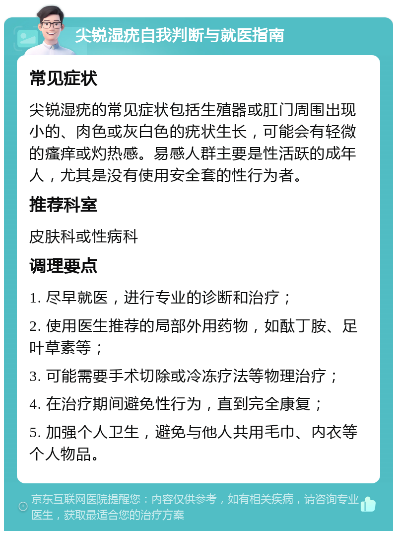 尖锐湿疣自我判断与就医指南 常见症状 尖锐湿疣的常见症状包括生殖器或肛门周围出现小的、肉色或灰白色的疣状生长，可能会有轻微的瘙痒或灼热感。易感人群主要是性活跃的成年人，尤其是没有使用安全套的性行为者。 推荐科室 皮肤科或性病科 调理要点 1. 尽早就医，进行专业的诊断和治疗； 2. 使用医生推荐的局部外用药物，如酞丁胺、足叶草素等； 3. 可能需要手术切除或冷冻疗法等物理治疗； 4. 在治疗期间避免性行为，直到完全康复； 5. 加强个人卫生，避免与他人共用毛巾、内衣等个人物品。