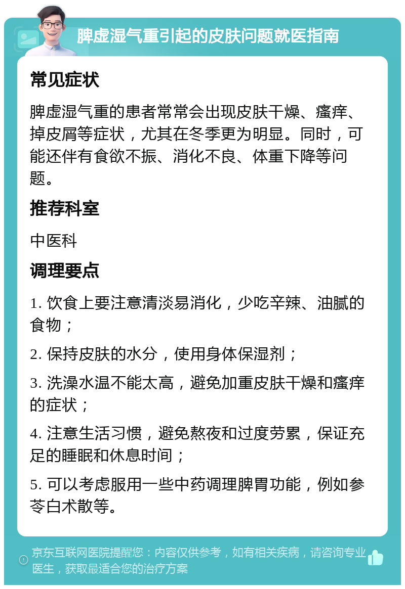 脾虚湿气重引起的皮肤问题就医指南 常见症状 脾虚湿气重的患者常常会出现皮肤干燥、瘙痒、掉皮屑等症状，尤其在冬季更为明显。同时，可能还伴有食欲不振、消化不良、体重下降等问题。 推荐科室 中医科 调理要点 1. 饮食上要注意清淡易消化，少吃辛辣、油腻的食物； 2. 保持皮肤的水分，使用身体保湿剂； 3. 洗澡水温不能太高，避免加重皮肤干燥和瘙痒的症状； 4. 注意生活习惯，避免熬夜和过度劳累，保证充足的睡眠和休息时间； 5. 可以考虑服用一些中药调理脾胃功能，例如参苓白术散等。