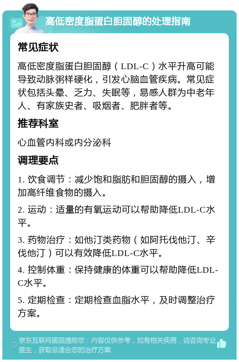 高低密度脂蛋白胆固醇的处理指南 常见症状 高低密度脂蛋白胆固醇（LDL-C）水平升高可能导致动脉粥样硬化，引发心脑血管疾病。常见症状包括头晕、乏力、失眠等，易感人群为中老年人、有家族史者、吸烟者、肥胖者等。 推荐科室 心血管内科或内分泌科 调理要点 1. 饮食调节：减少饱和脂肪和胆固醇的摄入，增加高纤维食物的摄入。 2. 运动：适量的有氧运动可以帮助降低LDL-C水平。 3. 药物治疗：如他汀类药物（如阿托伐他汀、辛伐他汀）可以有效降低LDL-C水平。 4. 控制体重：保持健康的体重可以帮助降低LDL-C水平。 5. 定期检查：定期检查血脂水平，及时调整治疗方案。