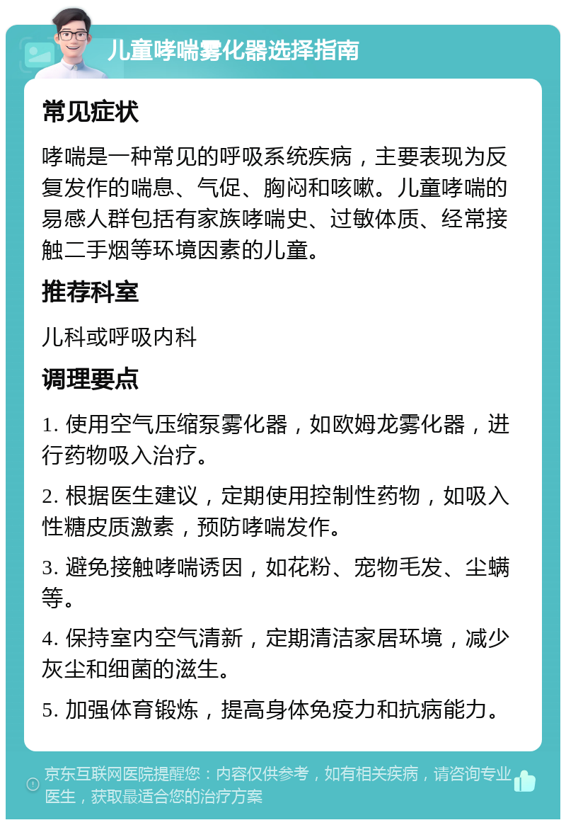 儿童哮喘雾化器选择指南 常见症状 哮喘是一种常见的呼吸系统疾病，主要表现为反复发作的喘息、气促、胸闷和咳嗽。儿童哮喘的易感人群包括有家族哮喘史、过敏体质、经常接触二手烟等环境因素的儿童。 推荐科室 儿科或呼吸内科 调理要点 1. 使用空气压缩泵雾化器，如欧姆龙雾化器，进行药物吸入治疗。 2. 根据医生建议，定期使用控制性药物，如吸入性糖皮质激素，预防哮喘发作。 3. 避免接触哮喘诱因，如花粉、宠物毛发、尘螨等。 4. 保持室内空气清新，定期清洁家居环境，减少灰尘和细菌的滋生。 5. 加强体育锻炼，提高身体免疫力和抗病能力。