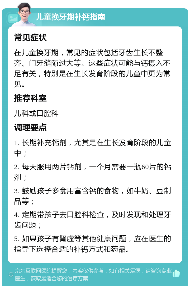 儿童换牙期补钙指南 常见症状 在儿童换牙期，常见的症状包括牙齿生长不整齐、门牙缝隙过大等。这些症状可能与钙摄入不足有关，特别是在生长发育阶段的儿童中更为常见。 推荐科室 儿科或口腔科 调理要点 1. 长期补充钙剂，尤其是在生长发育阶段的儿童中； 2. 每天服用两片钙剂，一个月需要一瓶60片的钙剂； 3. 鼓励孩子多食用富含钙的食物，如牛奶、豆制品等； 4. 定期带孩子去口腔科检查，及时发现和处理牙齿问题； 5. 如果孩子有肾虚等其他健康问题，应在医生的指导下选择合适的补钙方式和药品。