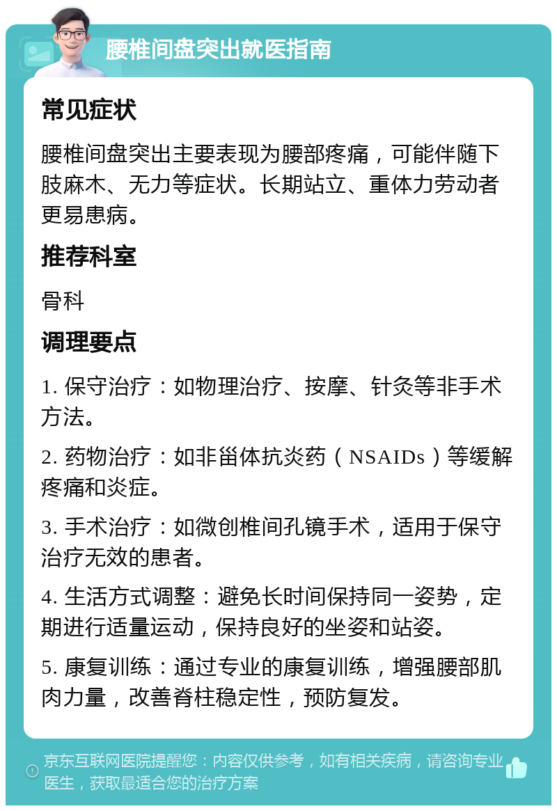 腰椎间盘突出就医指南 常见症状 腰椎间盘突出主要表现为腰部疼痛，可能伴随下肢麻木、无力等症状。长期站立、重体力劳动者更易患病。 推荐科室 骨科 调理要点 1. 保守治疗：如物理治疗、按摩、针灸等非手术方法。 2. 药物治疗：如非甾体抗炎药（NSAIDs）等缓解疼痛和炎症。 3. 手术治疗：如微创椎间孔镜手术，适用于保守治疗无效的患者。 4. 生活方式调整：避免长时间保持同一姿势，定期进行适量运动，保持良好的坐姿和站姿。 5. 康复训练：通过专业的康复训练，增强腰部肌肉力量，改善脊柱稳定性，预防复发。