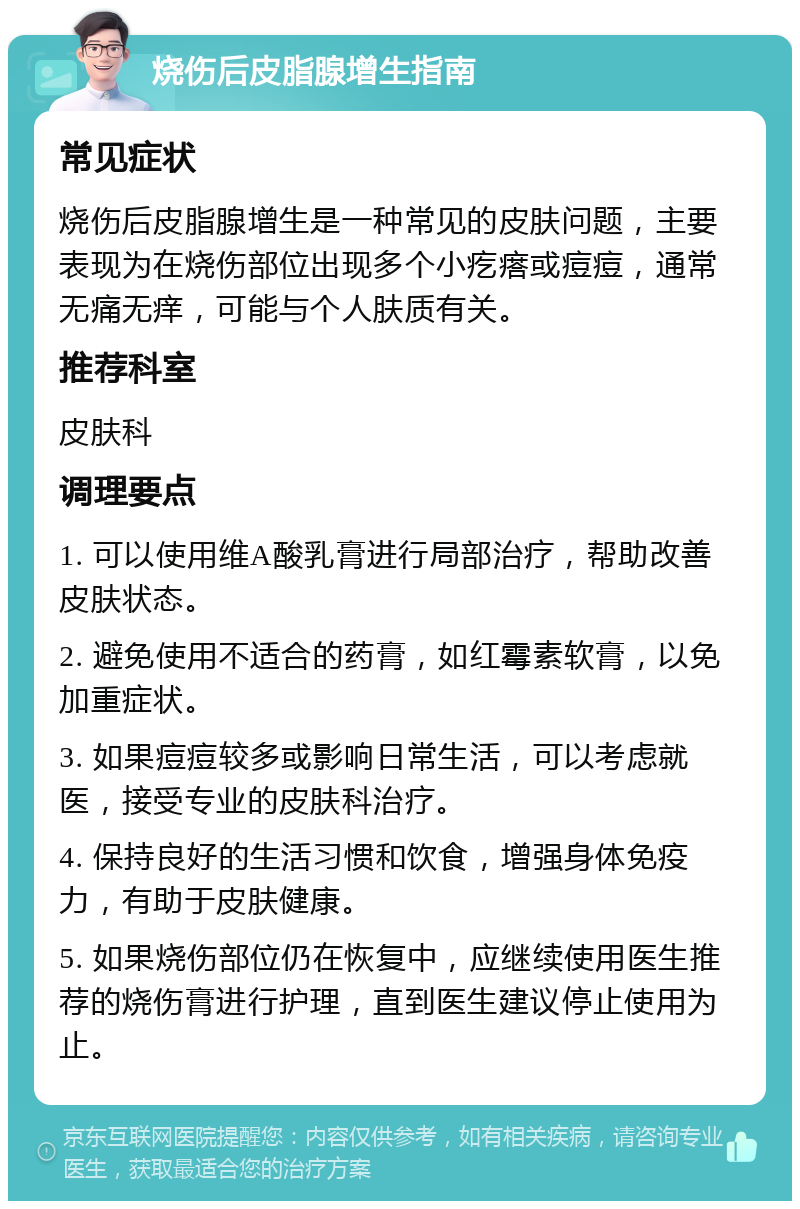 烧伤后皮脂腺增生指南 常见症状 烧伤后皮脂腺增生是一种常见的皮肤问题，主要表现为在烧伤部位出现多个小疙瘩或痘痘，通常无痛无痒，可能与个人肤质有关。 推荐科室 皮肤科 调理要点 1. 可以使用维A酸乳膏进行局部治疗，帮助改善皮肤状态。 2. 避免使用不适合的药膏，如红霉素软膏，以免加重症状。 3. 如果痘痘较多或影响日常生活，可以考虑就医，接受专业的皮肤科治疗。 4. 保持良好的生活习惯和饮食，增强身体免疫力，有助于皮肤健康。 5. 如果烧伤部位仍在恢复中，应继续使用医生推荐的烧伤膏进行护理，直到医生建议停止使用为止。