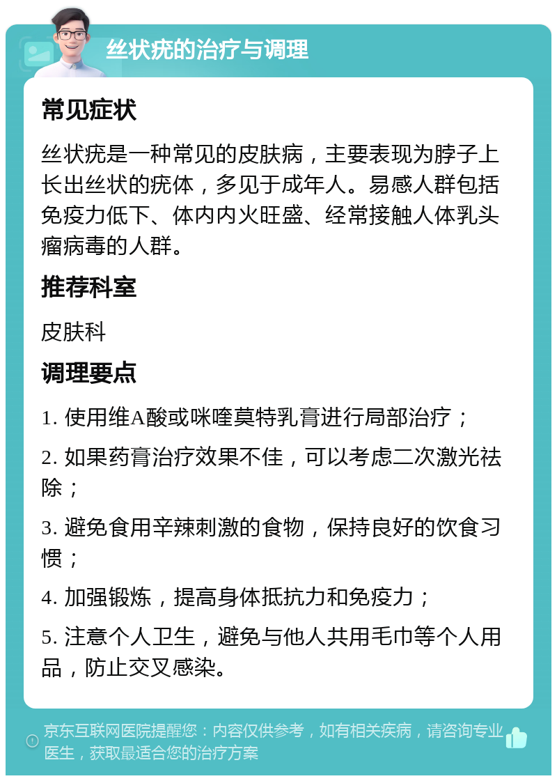 丝状疣的治疗与调理 常见症状 丝状疣是一种常见的皮肤病，主要表现为脖子上长出丝状的疣体，多见于成年人。易感人群包括免疫力低下、体内内火旺盛、经常接触人体乳头瘤病毒的人群。 推荐科室 皮肤科 调理要点 1. 使用维A酸或咪喹莫特乳膏进行局部治疗； 2. 如果药膏治疗效果不佳，可以考虑二次激光祛除； 3. 避免食用辛辣刺激的食物，保持良好的饮食习惯； 4. 加强锻炼，提高身体抵抗力和免疫力； 5. 注意个人卫生，避免与他人共用毛巾等个人用品，防止交叉感染。