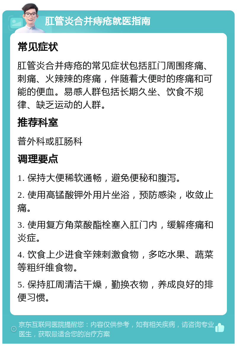 肛管炎合并痔疮就医指南 常见症状 肛管炎合并痔疮的常见症状包括肛门周围疼痛、刺痛、火辣辣的疼痛，伴随着大便时的疼痛和可能的便血。易感人群包括长期久坐、饮食不规律、缺乏运动的人群。 推荐科室 普外科或肛肠科 调理要点 1. 保持大便稀软通畅，避免便秘和腹泻。 2. 使用高锰酸钾外用片坐浴，预防感染，收敛止痛。 3. 使用复方角菜酸酯栓塞入肛门内，缓解疼痛和炎症。 4. 饮食上少进食辛辣刺激食物，多吃水果、蔬菜等粗纤维食物。 5. 保持肛周清洁干燥，勤换衣物，养成良好的排便习惯。