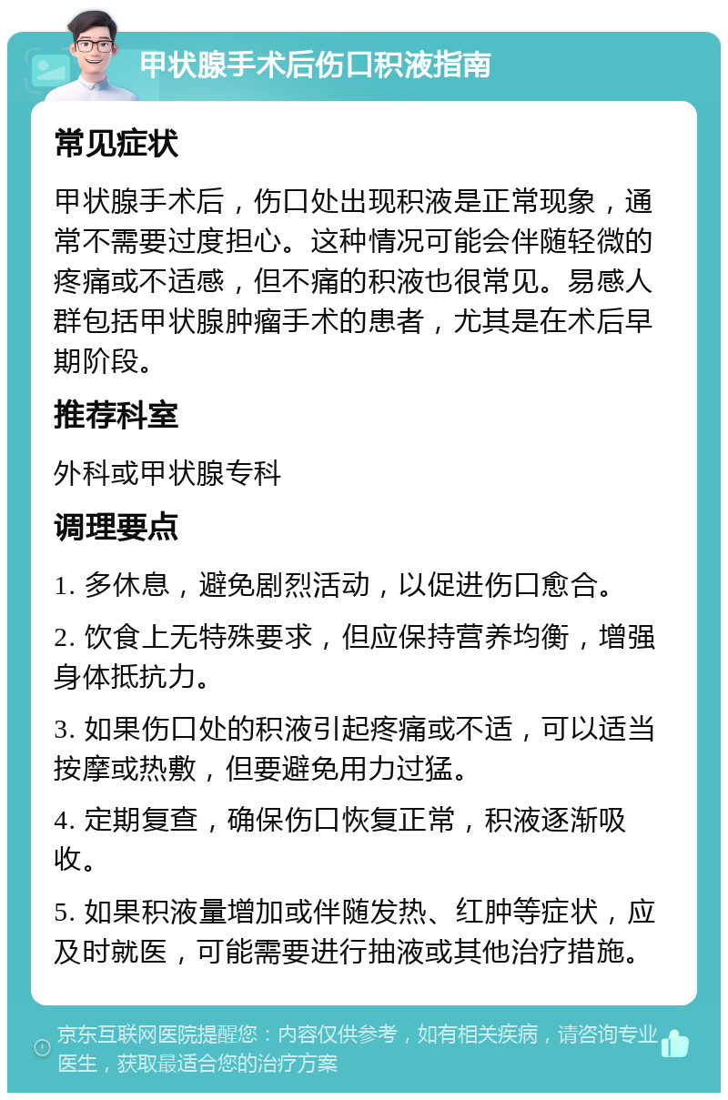 甲状腺手术后伤口积液指南 常见症状 甲状腺手术后，伤口处出现积液是正常现象，通常不需要过度担心。这种情况可能会伴随轻微的疼痛或不适感，但不痛的积液也很常见。易感人群包括甲状腺肿瘤手术的患者，尤其是在术后早期阶段。 推荐科室 外科或甲状腺专科 调理要点 1. 多休息，避免剧烈活动，以促进伤口愈合。 2. 饮食上无特殊要求，但应保持营养均衡，增强身体抵抗力。 3. 如果伤口处的积液引起疼痛或不适，可以适当按摩或热敷，但要避免用力过猛。 4. 定期复查，确保伤口恢复正常，积液逐渐吸收。 5. 如果积液量增加或伴随发热、红肿等症状，应及时就医，可能需要进行抽液或其他治疗措施。