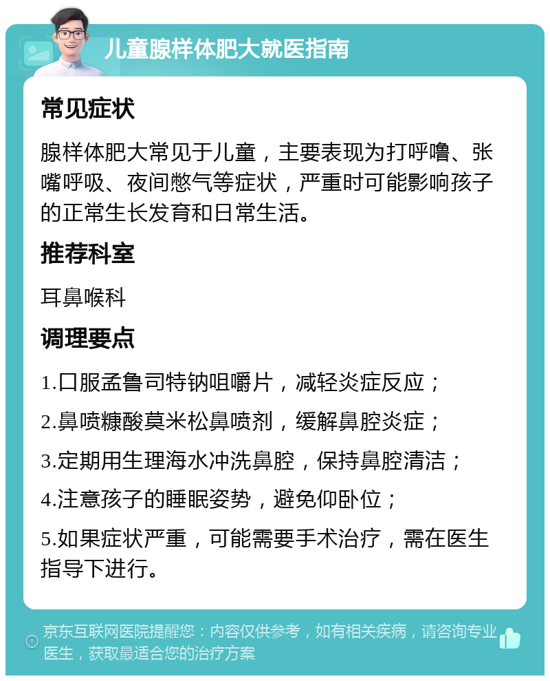 儿童腺样体肥大就医指南 常见症状 腺样体肥大常见于儿童，主要表现为打呼噜、张嘴呼吸、夜间憋气等症状，严重时可能影响孩子的正常生长发育和日常生活。 推荐科室 耳鼻喉科 调理要点 1.口服孟鲁司特钠咀嚼片，减轻炎症反应； 2.鼻喷糠酸莫米松鼻喷剂，缓解鼻腔炎症； 3.定期用生理海水冲洗鼻腔，保持鼻腔清洁； 4.注意孩子的睡眠姿势，避免仰卧位； 5.如果症状严重，可能需要手术治疗，需在医生指导下进行。