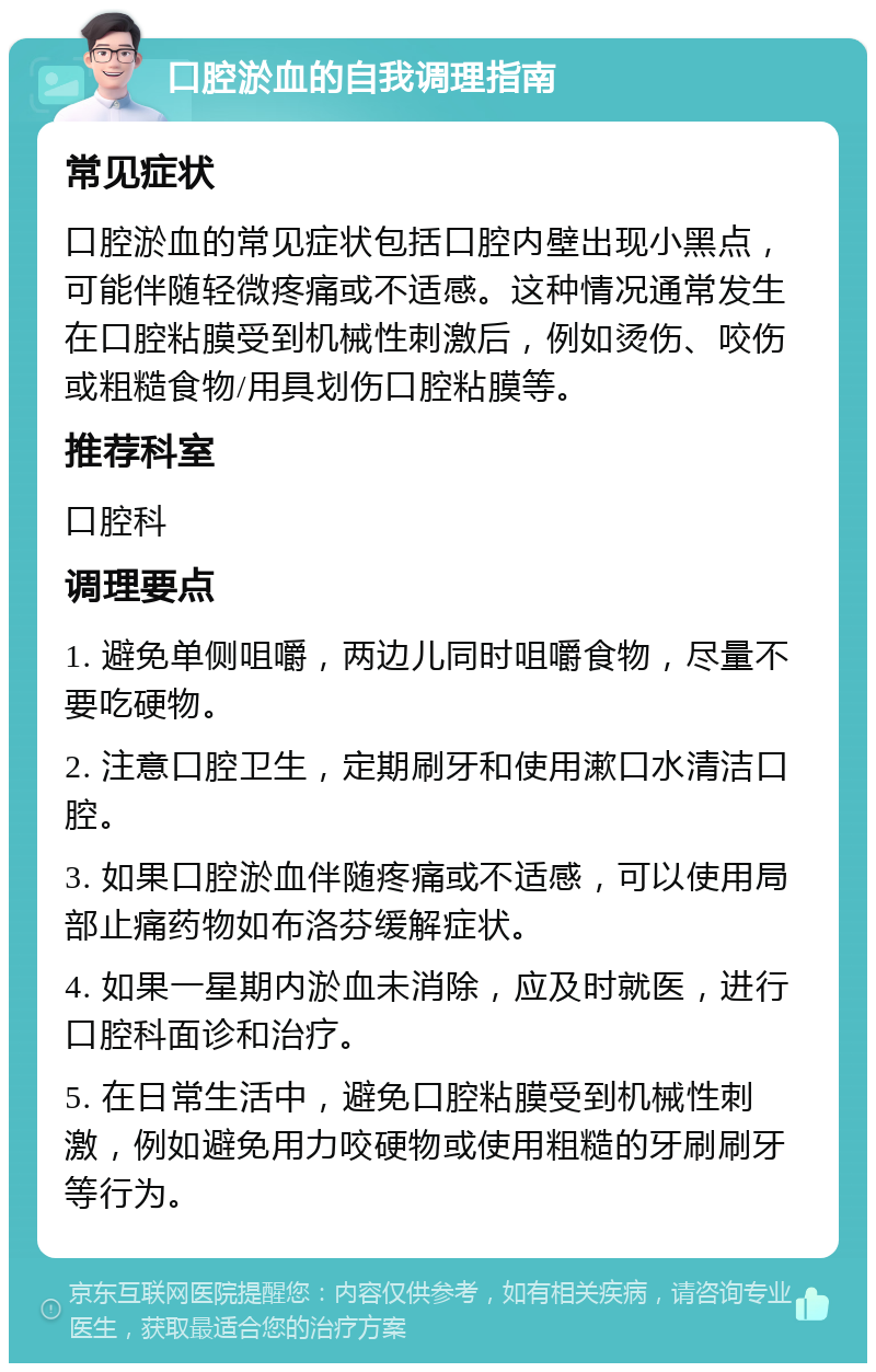 口腔淤血的自我调理指南 常见症状 口腔淤血的常见症状包括口腔内壁出现小黑点，可能伴随轻微疼痛或不适感。这种情况通常发生在口腔粘膜受到机械性刺激后，例如烫伤、咬伤或粗糙食物/用具划伤口腔粘膜等。 推荐科室 口腔科 调理要点 1. 避免单侧咀嚼，两边儿同时咀嚼食物，尽量不要吃硬物。 2. 注意口腔卫生，定期刷牙和使用漱口水清洁口腔。 3. 如果口腔淤血伴随疼痛或不适感，可以使用局部止痛药物如布洛芬缓解症状。 4. 如果一星期内淤血未消除，应及时就医，进行口腔科面诊和治疗。 5. 在日常生活中，避免口腔粘膜受到机械性刺激，例如避免用力咬硬物或使用粗糙的牙刷刷牙等行为。