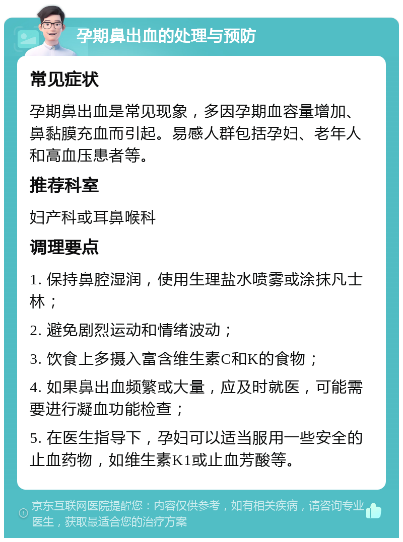 孕期鼻出血的处理与预防 常见症状 孕期鼻出血是常见现象，多因孕期血容量增加、鼻黏膜充血而引起。易感人群包括孕妇、老年人和高血压患者等。 推荐科室 妇产科或耳鼻喉科 调理要点 1. 保持鼻腔湿润，使用生理盐水喷雾或涂抹凡士林； 2. 避免剧烈运动和情绪波动； 3. 饮食上多摄入富含维生素C和K的食物； 4. 如果鼻出血频繁或大量，应及时就医，可能需要进行凝血功能检查； 5. 在医生指导下，孕妇可以适当服用一些安全的止血药物，如维生素K1或止血芳酸等。