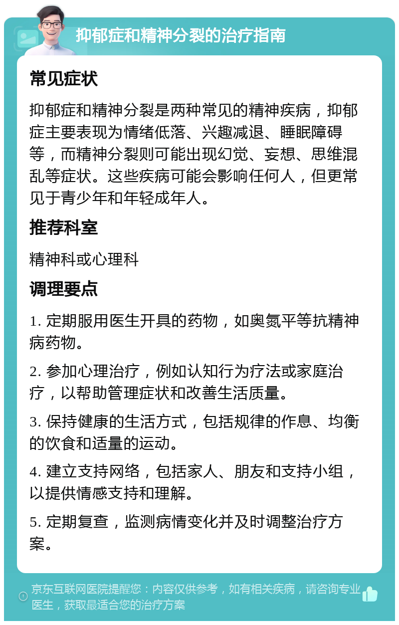 抑郁症和精神分裂的治疗指南 常见症状 抑郁症和精神分裂是两种常见的精神疾病，抑郁症主要表现为情绪低落、兴趣减退、睡眠障碍等，而精神分裂则可能出现幻觉、妄想、思维混乱等症状。这些疾病可能会影响任何人，但更常见于青少年和年轻成年人。 推荐科室 精神科或心理科 调理要点 1. 定期服用医生开具的药物，如奥氮平等抗精神病药物。 2. 参加心理治疗，例如认知行为疗法或家庭治疗，以帮助管理症状和改善生活质量。 3. 保持健康的生活方式，包括规律的作息、均衡的饮食和适量的运动。 4. 建立支持网络，包括家人、朋友和支持小组，以提供情感支持和理解。 5. 定期复查，监测病情变化并及时调整治疗方案。