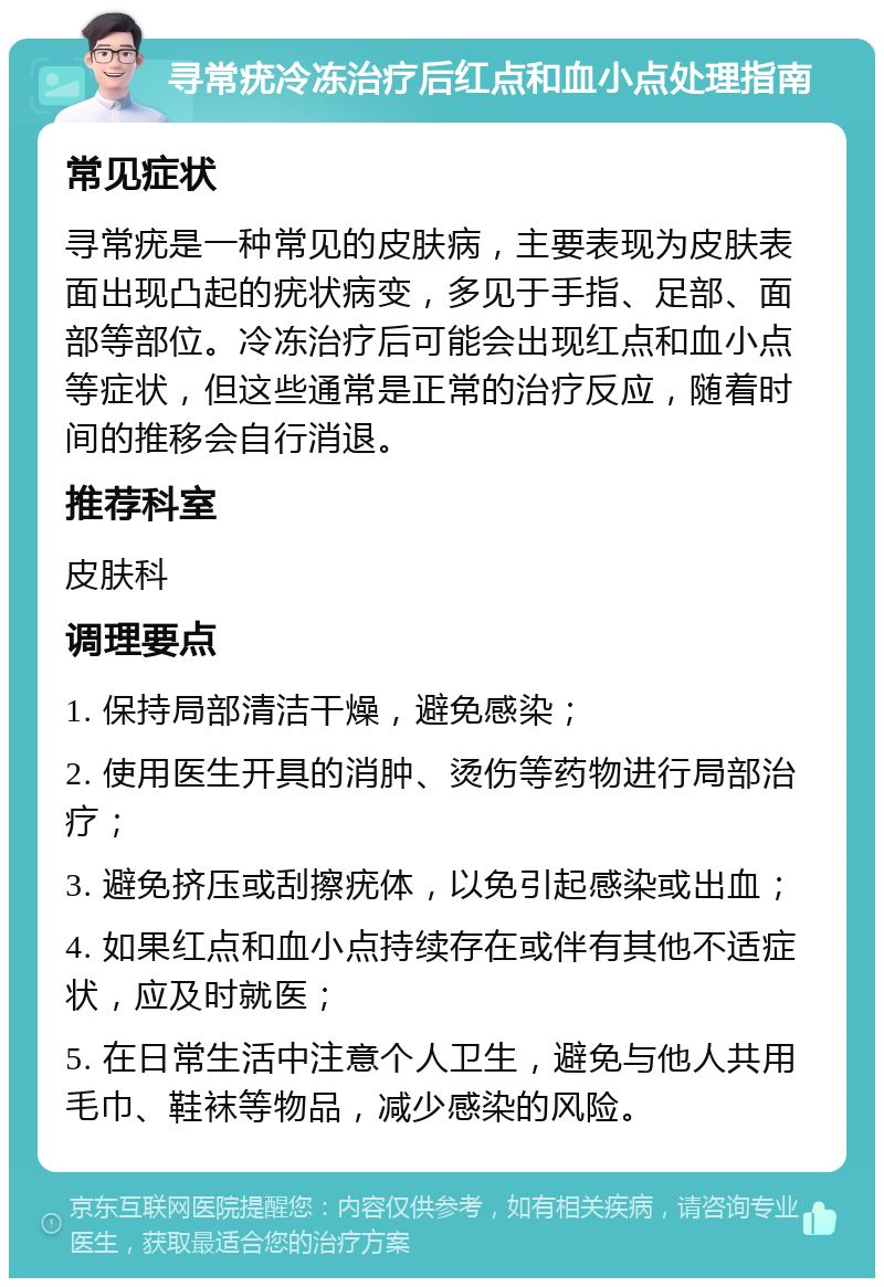 寻常疣冷冻治疗后红点和血小点处理指南 常见症状 寻常疣是一种常见的皮肤病，主要表现为皮肤表面出现凸起的疣状病变，多见于手指、足部、面部等部位。冷冻治疗后可能会出现红点和血小点等症状，但这些通常是正常的治疗反应，随着时间的推移会自行消退。 推荐科室 皮肤科 调理要点 1. 保持局部清洁干燥，避免感染； 2. 使用医生开具的消肿、烫伤等药物进行局部治疗； 3. 避免挤压或刮擦疣体，以免引起感染或出血； 4. 如果红点和血小点持续存在或伴有其他不适症状，应及时就医； 5. 在日常生活中注意个人卫生，避免与他人共用毛巾、鞋袜等物品，减少感染的风险。