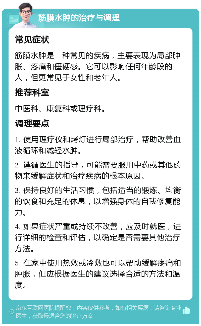 筋膜水肿的治疗与调理 常见症状 筋膜水肿是一种常见的疾病，主要表现为局部肿胀、疼痛和僵硬感。它可以影响任何年龄段的人，但更常见于女性和老年人。 推荐科室 中医科、康复科或理疗科。 调理要点 1. 使用理疗仪和烤灯进行局部治疗，帮助改善血液循环和减轻水肿。 2. 遵循医生的指导，可能需要服用中药或其他药物来缓解症状和治疗疾病的根本原因。 3. 保持良好的生活习惯，包括适当的锻炼、均衡的饮食和充足的休息，以增强身体的自我修复能力。 4. 如果症状严重或持续不改善，应及时就医，进行详细的检查和评估，以确定是否需要其他治疗方法。 5. 在家中使用热敷或冷敷也可以帮助缓解疼痛和肿胀，但应根据医生的建议选择合适的方法和温度。