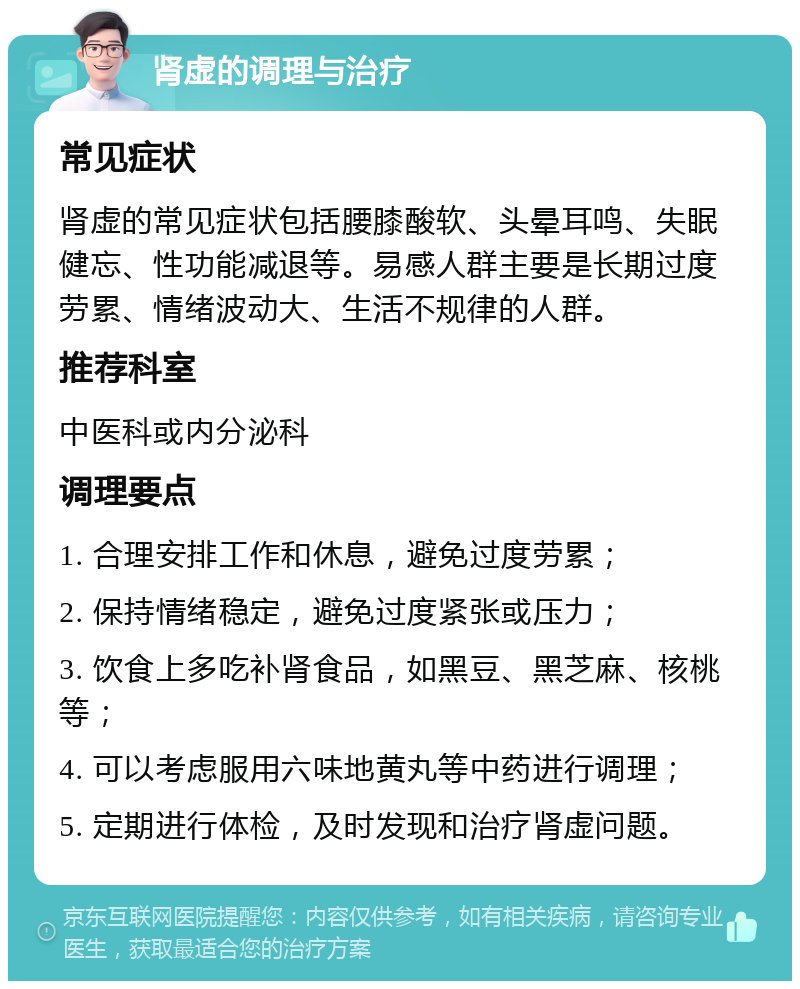 肾虚的调理与治疗 常见症状 肾虚的常见症状包括腰膝酸软、头晕耳鸣、失眠健忘、性功能减退等。易感人群主要是长期过度劳累、情绪波动大、生活不规律的人群。 推荐科室 中医科或内分泌科 调理要点 1. 合理安排工作和休息，避免过度劳累； 2. 保持情绪稳定，避免过度紧张或压力； 3. 饮食上多吃补肾食品，如黑豆、黑芝麻、核桃等； 4. 可以考虑服用六味地黄丸等中药进行调理； 5. 定期进行体检，及时发现和治疗肾虚问题。