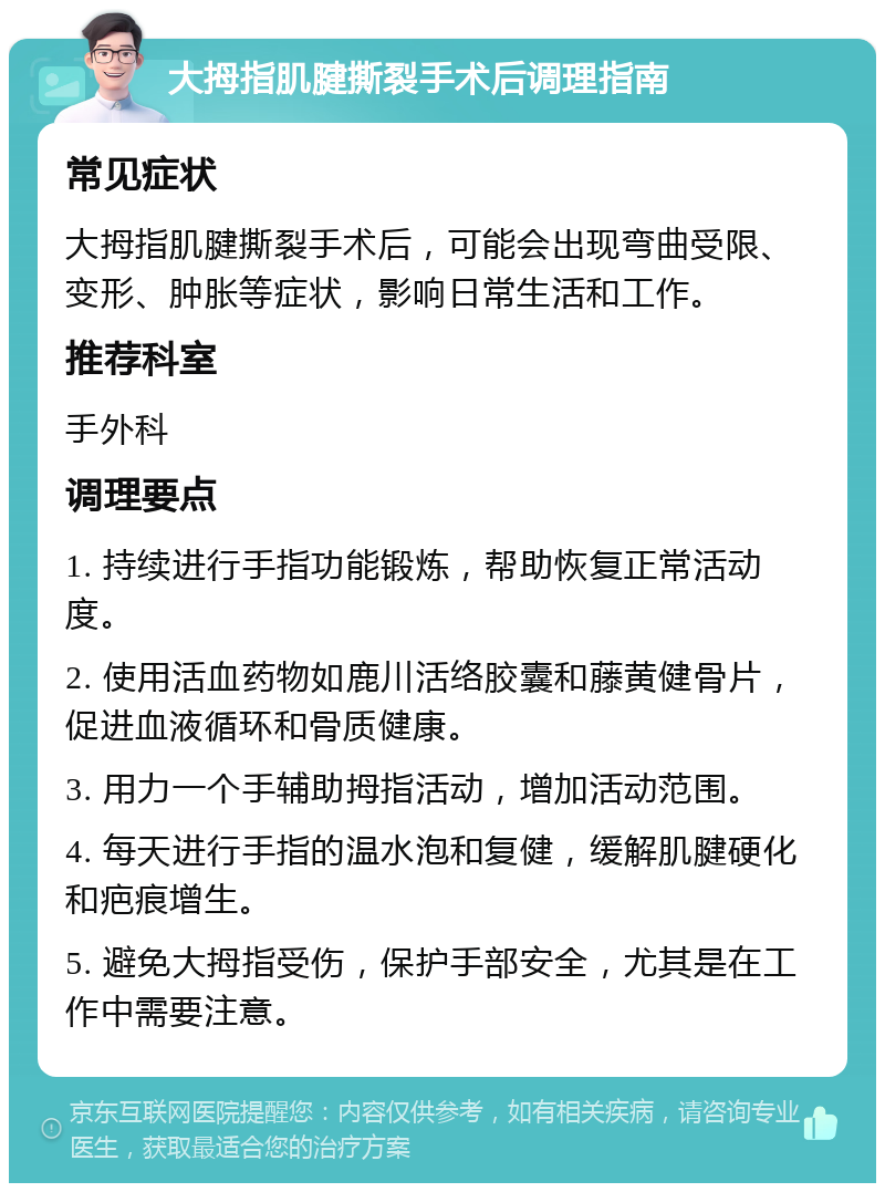 大拇指肌腱撕裂手术后调理指南 常见症状 大拇指肌腱撕裂手术后，可能会出现弯曲受限、变形、肿胀等症状，影响日常生活和工作。 推荐科室 手外科 调理要点 1. 持续进行手指功能锻炼，帮助恢复正常活动度。 2. 使用活血药物如鹿川活络胶囊和藤黄健骨片，促进血液循环和骨质健康。 3. 用力一个手辅助拇指活动，增加活动范围。 4. 每天进行手指的温水泡和复健，缓解肌腱硬化和疤痕增生。 5. 避免大拇指受伤，保护手部安全，尤其是在工作中需要注意。