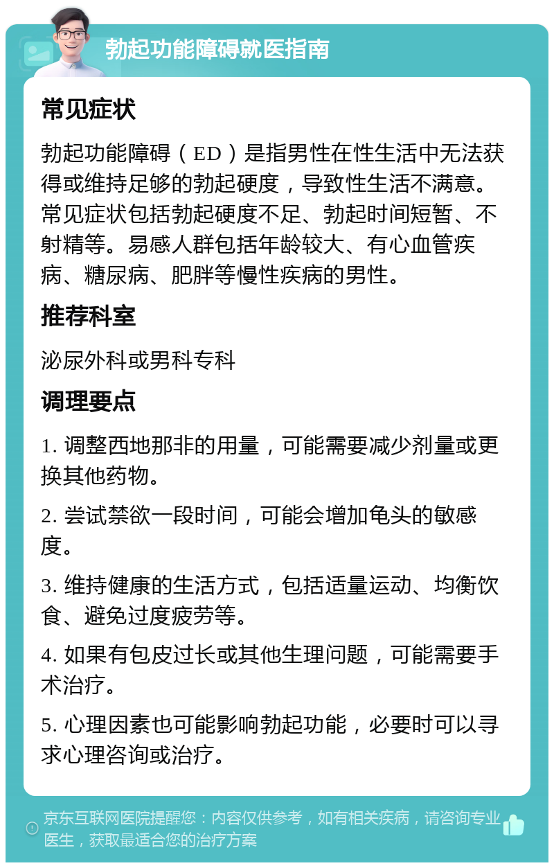 勃起功能障碍就医指南 常见症状 勃起功能障碍（ED）是指男性在性生活中无法获得或维持足够的勃起硬度，导致性生活不满意。常见症状包括勃起硬度不足、勃起时间短暂、不射精等。易感人群包括年龄较大、有心血管疾病、糖尿病、肥胖等慢性疾病的男性。 推荐科室 泌尿外科或男科专科 调理要点 1. 调整西地那非的用量，可能需要减少剂量或更换其他药物。 2. 尝试禁欲一段时间，可能会增加龟头的敏感度。 3. 维持健康的生活方式，包括适量运动、均衡饮食、避免过度疲劳等。 4. 如果有包皮过长或其他生理问题，可能需要手术治疗。 5. 心理因素也可能影响勃起功能，必要时可以寻求心理咨询或治疗。